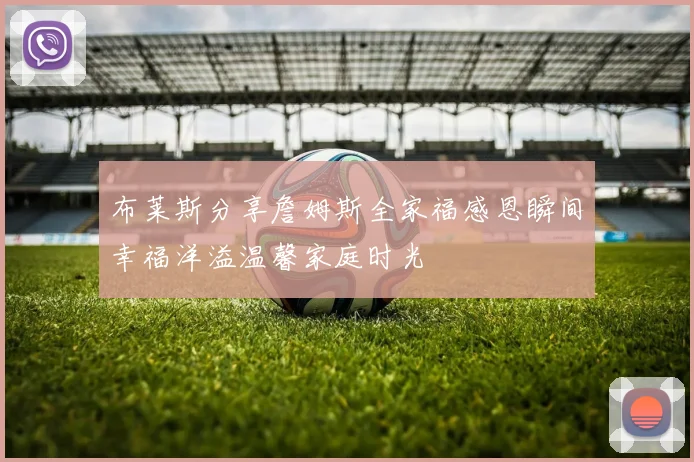 布莱斯分享詹姆斯全家福感恩瞬间幸福洋溢温馨家庭时光