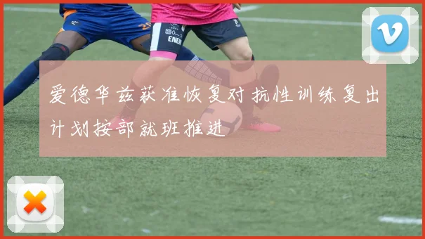 爱德华兹获准恢复对抗性训练复出计划按部就班推进
