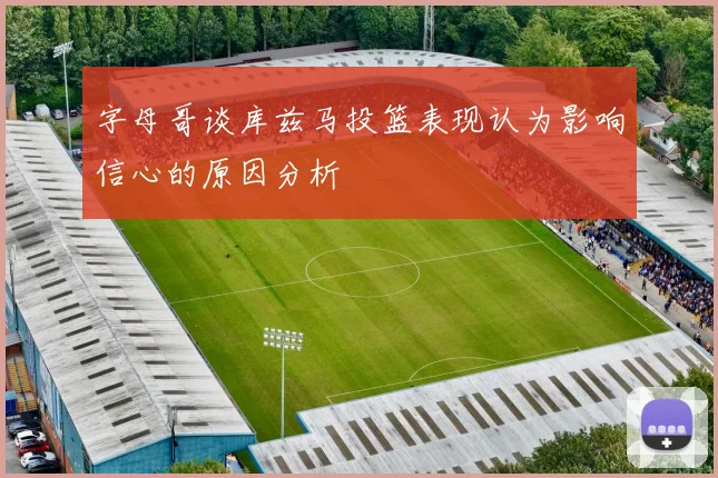 字母哥谈库兹马投篮表现认为影响信心的原因分析