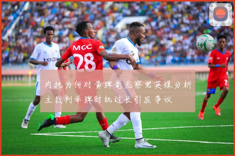 内托为何对黄牌毫无察觉英媒分析主裁判举牌时机过长引发争议