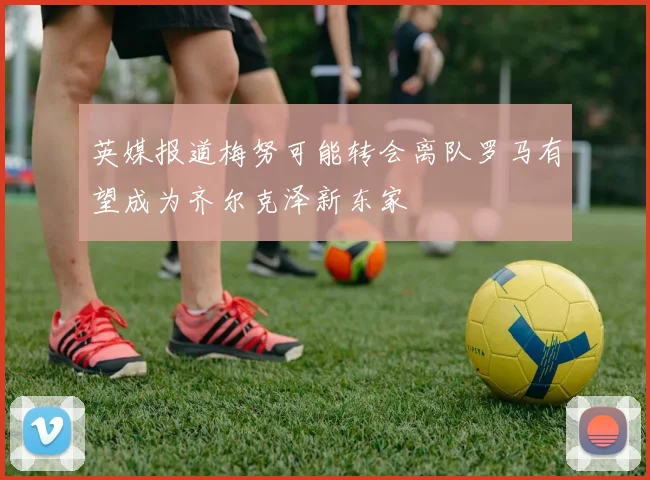 英媒报道梅努可能转会离队罗马有望成为齐尔克泽新东家