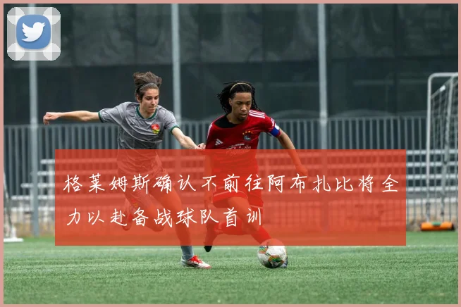格莱姆斯确认不前往阿布扎比将全力以赴备战球队首训