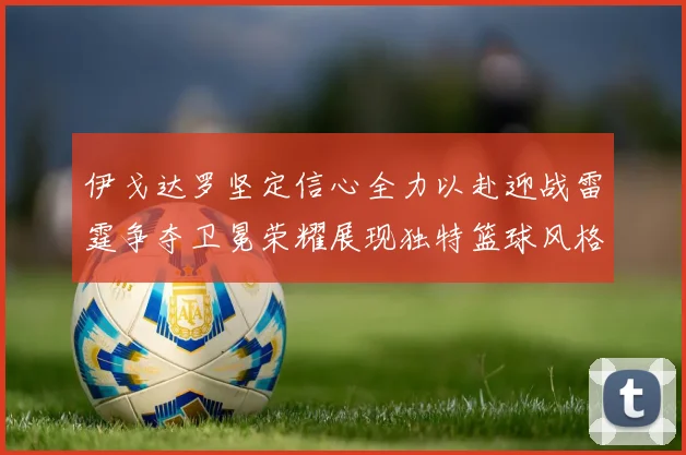 伊戈达罗坚定信心全力以赴迎战雷霆争夺卫冕荣耀展现独特篮球风格