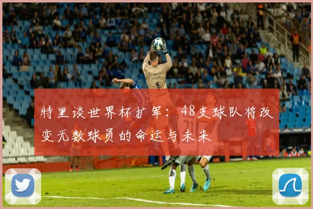 特里谈世界杯扩军：48支球队将改变无数球员的命运与未来