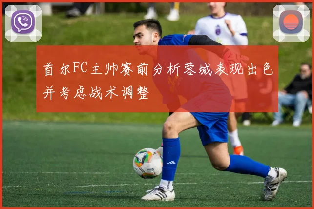首尔FC主帅赛前分析蓉城表现出色并考虑战术调整