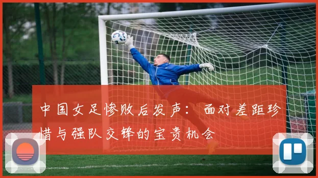 中国女足惨败后发声：面对差距珍惜与强队交锋的宝贵机会