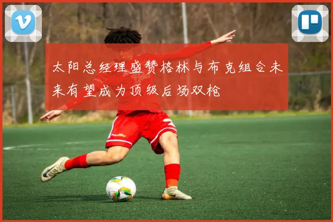 太阳总经理盛赞格林与布克组合未来有望成为顶级后场双枪