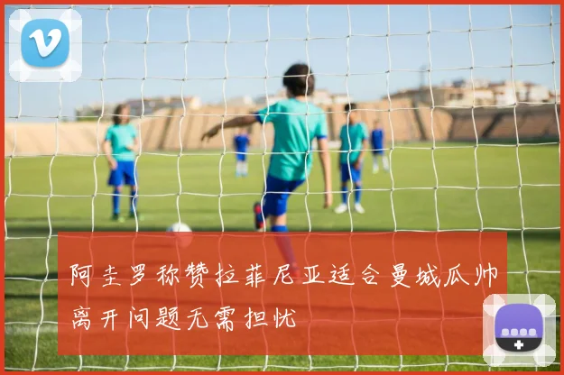阿圭罗称赞拉菲尼亚适合曼城瓜帅离开问题无需担忧