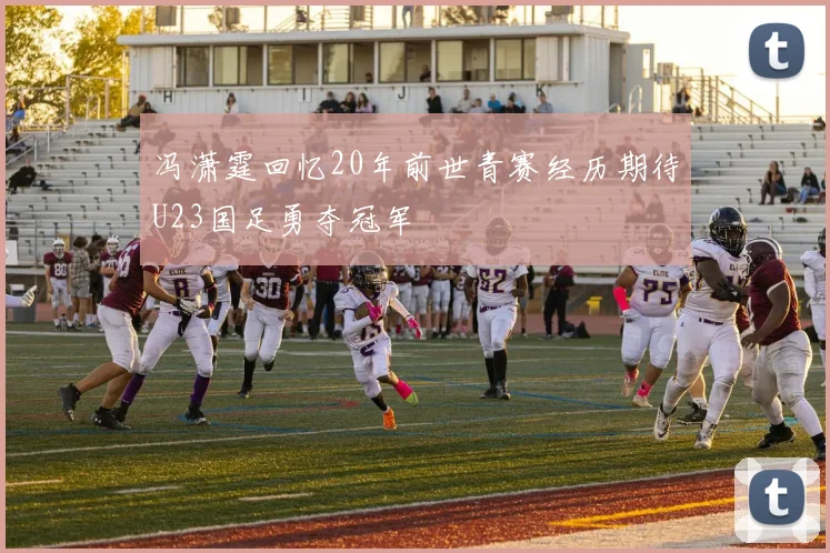 冯潇霆回忆20年前世青赛经历期待U23国足勇夺冠军