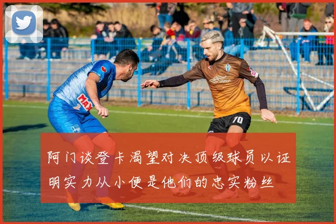 阿门谈登卡渴望对决顶级球员以证明实力从小便是他们的忠实粉丝