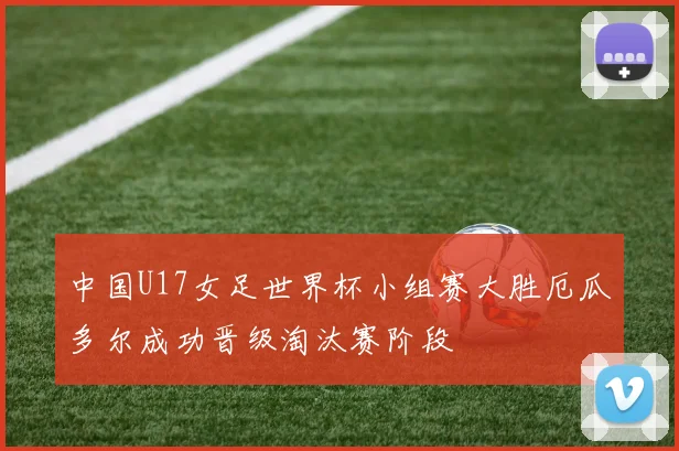 中国U17女足世界杯小组赛大胜厄瓜多尔成功晋级淘汰赛阶段