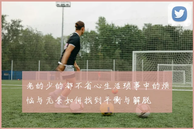 老的少的都不省心生活琐事中的烦恼与无奈如何找到平衡与解脱