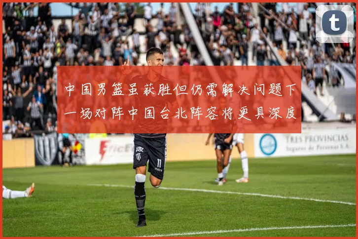中国男篮虽获胜但仍需解决问题下一场对阵中国台北阵容将更具深度