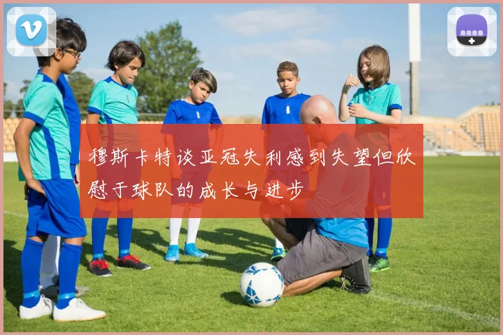 穆斯卡特谈亚冠失利感到失望但欣慰于球队的成长与进步