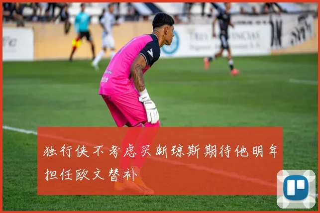 独行侠不考虑买断琼斯期待他明年担任欧文替补