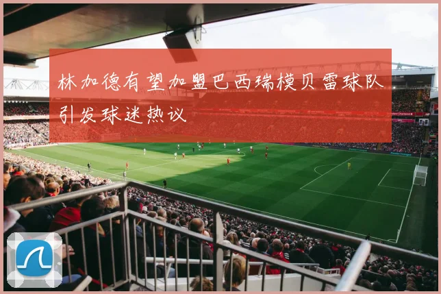 林加德有望加盟巴西瑞模贝雷球队引发球迷热议