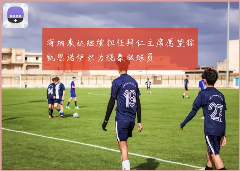 海纳表达继续担任拜仁主席愿望称凯恩诺伊尔为现象级球员