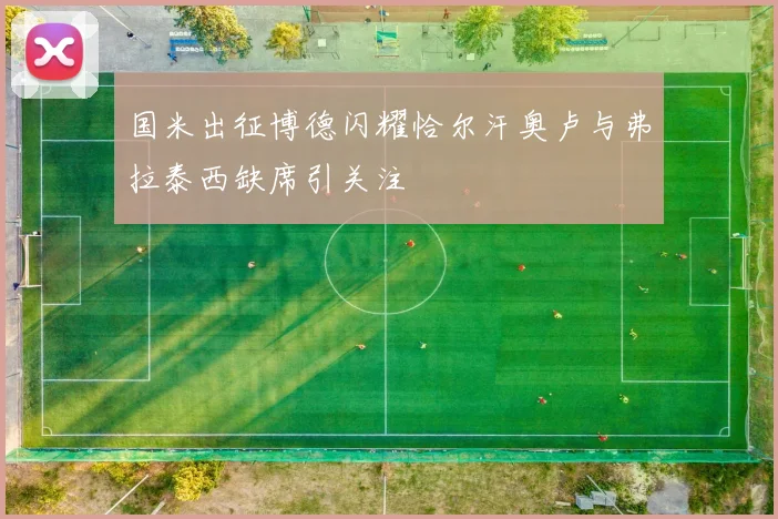 国米出征博德闪耀恰尔汗奥卢与弗拉泰西缺席引关注