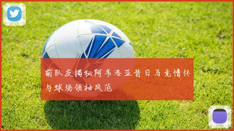 前队友揭秘阿韦洛亚昔日马竞情怀与球场领袖风范