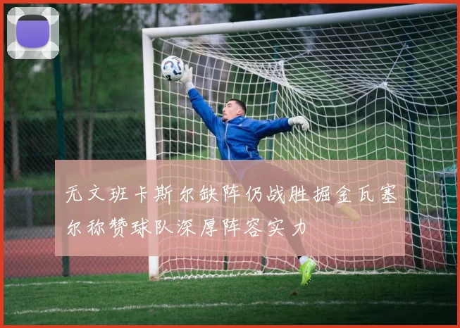 无文班卡斯尔缺阵仍战胜掘金瓦塞尔称赞球队深厚阵容实力