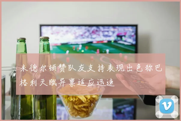 米德尔顿赞队友支持表现出色称巴格利天赋异禀适应迅速