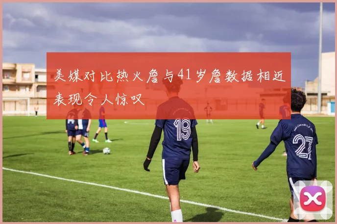 美媒对比热火詹与41岁詹数据相近表现令人惊叹