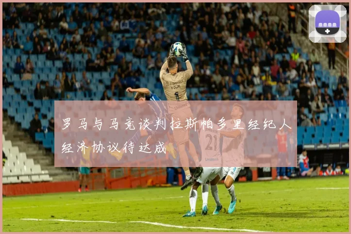 罗马与马竞谈判拉斯帕多里经纪人经济协议待达成