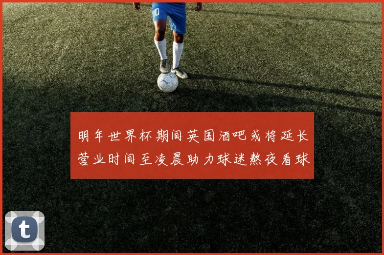 明年世界杯期间英国酒吧或将延长营业时间至凌晨助力球迷熬夜看球