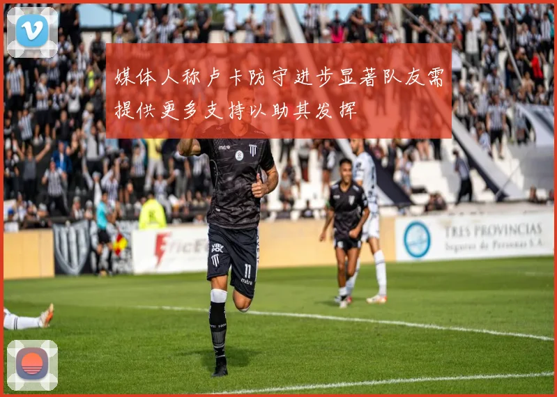 媒体人称卢卡防守进步显著队友需提供更多支持以助其发挥