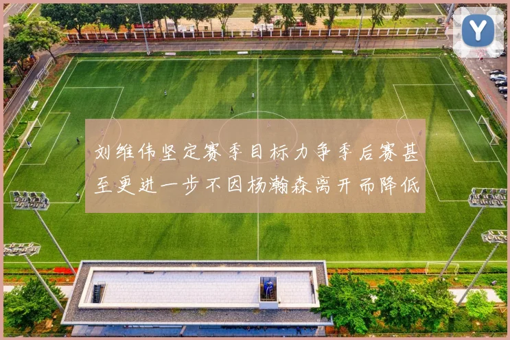 刘维伟坚定赛季目标力争季后赛甚至更进一步不因杨瀚森离开而降低标准