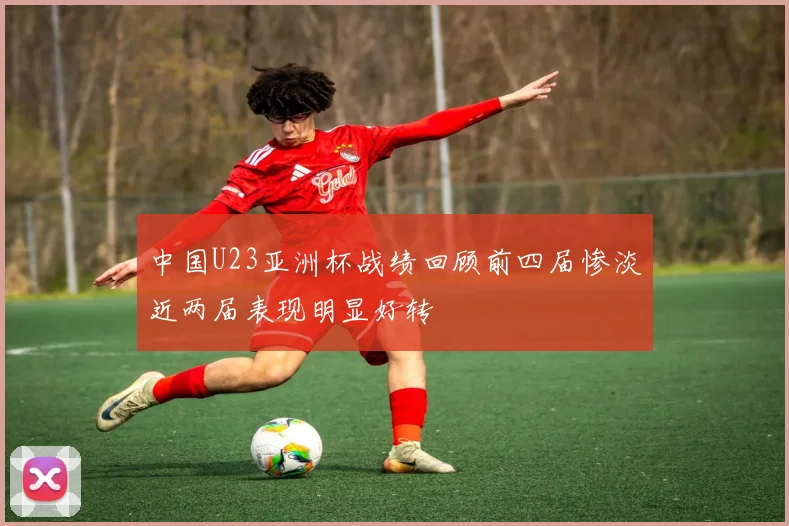 中国U23亚洲杯战绩回顾前四届惨淡近两届表现明显好转