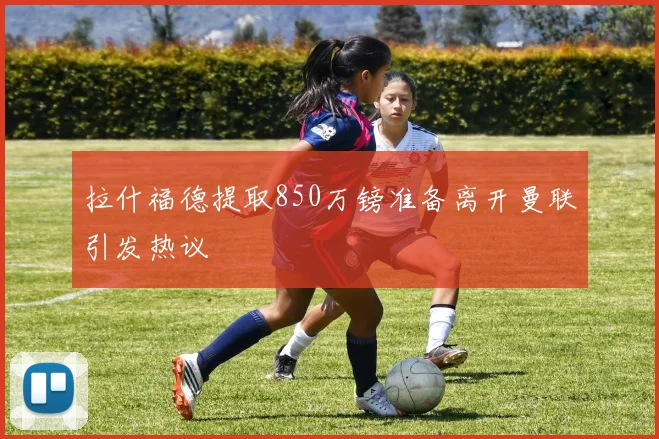 拉什福德提取850万镑准备离开曼联引发热议